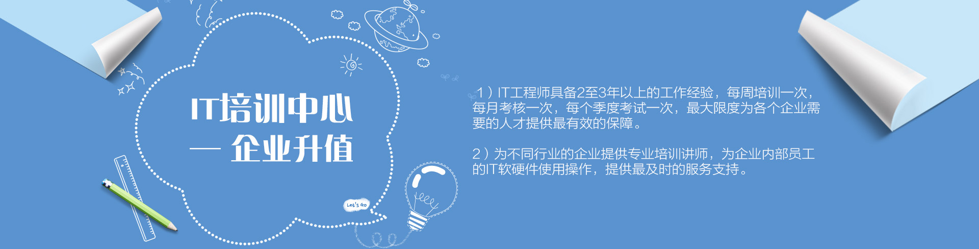 IT培訓中心——企業升值。1）IT工程師具備2至3年以上的工作經驗，每周培訓一次，每月考核一次，每個季度考試一次，最大限度為各個企業需要的人才提供最有效的保障。為不同行業的企業提供專業培訓講師，為企業內部員工的IT軟硬件使用操作，提供最及時的服務支持。