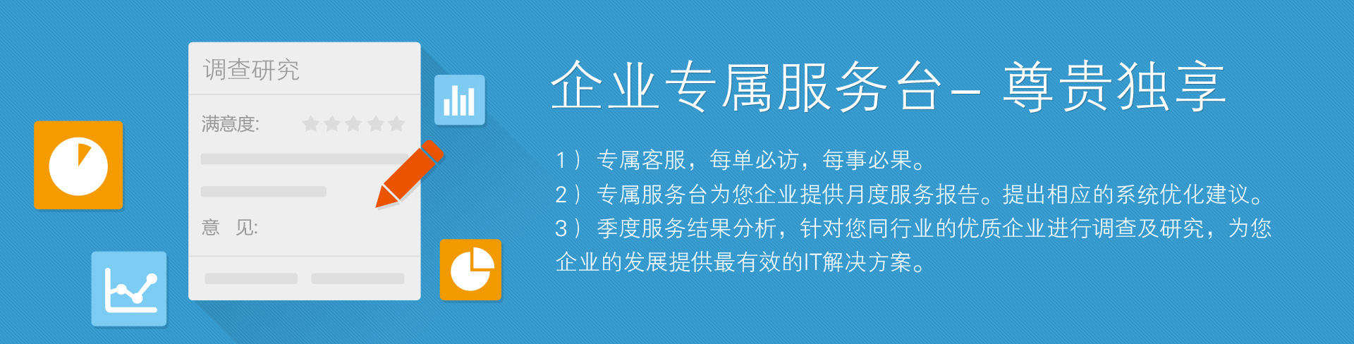 企業專屬服務臺——尊貴獨享。1）專屬客服，每單必訪，每事必果。2）專屬服務臺為您企業提供月度服務報告。提出相應的系統優化建議。3）季度服務結果分析，針對您同行業的優質企業進行調查及研究，為您企業的發展提供最有效的IT解決方案。